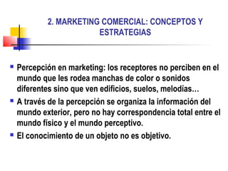 2. MARKETING COMERCIAL: CONCEPTOS Y
ESTRATEGIAS
 Percepción en marketing: los receptores no perciben en el
mundo que les rodea manchas de color o sonidos
diferentes sino que ven edificios, suelos, melodías…
 A través de la percepción se organiza la información del
mundo exterior, pero no hay correspondencia total entre el
mundo físico y el mundo perceptivo.
 El conocimiento de un objeto no es objetivo.
 