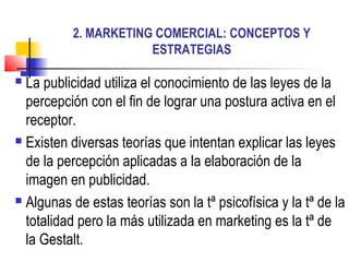 2. MARKETING COMERCIAL: CONCEPTOS Y
ESTRATEGIAS
 La publicidad utiliza el conocimiento de las leyes de la
percepción con el fin de lograr una postura activa en el
receptor.
 Existen diversas teorías que intentan explicar las leyes
de la percepción aplicadas a la elaboración de la
imagen en publicidad.
 Algunas de estas teorías son la tª psicofísica y la tª de la
totalidad pero la más utilizada en marketing es la tª de
la Gestalt.
 