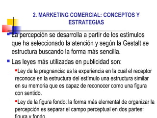 2. MARKETING COMERCIAL: CONCEPTOS Y
ESTRATEGIAS
 La percepción se desarrolla a partir de los estímulos
que ha seleccionado la atención y según la Gestalt se
estructura buscando la forma más sencilla.
 Las leyes más utilizadas en publicidad son:
Ley de la pregnancia: es la experiencia en la cual el receptor
reconoce en la estructura del estímulo una estructura similar
en su memoria que es capaz de reconocer como una figura
con sentido.
Ley de la figura fondo: la forma más elemental de organizar la
percepción es separar el campo perceptual en dos partes:
 