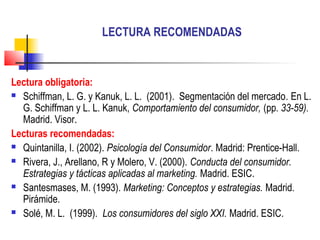 LECTURA RECOMENDADAS
Lectura obligatoria:
 Schiffman, L. G. y Kanuk, L. L. (2001). Segmentación del mercado. En L.
G. Schiffman y L. L. Kanuk, Comportamiento del consumidor, (pp. 33-59).
Madrid. Visor.
Lecturas recomendadas:
 Quintanilla, I. (2002). Psicología del Consumidor. Madrid: Prentice-Hall.
 Rivera, J., Arellano, R y Molero, V. (2000). Conducta del consumidor.
Estrategias y tácticas aplicadas al marketing. Madrid. ESIC.
 Santesmases, M. (1993). Marketing: Conceptos y estrategias. Madrid.
Pirámide.
 Solé, M. L. (1999). Los consumidores del siglo XXI. Madrid. ESIC.
 