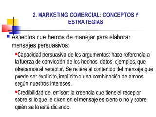 2. MARKETING COMERCIAL: CONCEPTOS Y
ESTRATEGIAS
 Aspectos que hemos de manejar para elaborar
mensajes persuasivos:
Capacidad persuasiva de los argumentos: hace referencia a
la fuerza de convicción de los hechos, datos, ejemplos, que
ofrecemos al receptor. Se refiere al contenido del mensaje que
puede ser explícito, implícito o una combinación de ambos
según nuestros intereses.
Credibilidad del emisor: la creencia que tiene el receptor
sobre si lo que le dicen en el mensaje es cierto o no y sobre
quién se lo está diciendo.
 