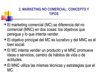 3. MARKETING NO COMERCIAL: CONCEPTO Y
TIPOS
 El marketing comercial (MC) se diferencia del no
comercial (MNC) en dos cosas: los objetivos que
persigue y lo que intenta vender.
 El objetivo principal del MC es lucrativo y del MNC es el
bien social.
 El MC intenta vender un producto y el MNC promueve
ideas o servicios, cambio de hábitos de vida o de
actitudes.
 El MNC utiliza las mismas técnicas y estrategias que el
MC.
 