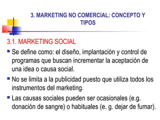 3. MARKETING NO COMERCIAL: CONCEPTO Y
TIPOS
3.1. MARKETING SOCIAL
 Se define como: el diseño, implantación y control de
programas que buscan incrementar la aceptación de
una idea o causa social.
 No se limita a la publicidad puesto que utiliza todos los
instrumentos del marketing.
 Las causas sociales pueden ser ocasionales (e.g.
donación de sangre) o habituales (e. g. dejar de fumar).
 
