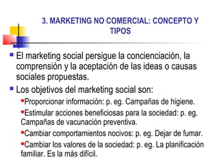 3. MARKETING NO COMERCIAL: CONCEPTO Y
TIPOS
 El marketing social persigue la concienciación, la
comprensión y la aceptación de las ideas o causas
sociales propuestas.
 Los objetivos del marketing social son:
Proporcionar información: p. eg. Campañas de higiene.
Estimular acciones beneficiosas para la sociedad: p. eg.
Campañas de vacunación preventiva.
Cambiar comportamientos nocivos: p. eg. Dejar de fumar.
Cambiar los valores de la sociedad: p. eg. La planificación
familiar. Es la más difícil.
 