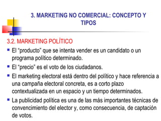 3. MARKETING NO COMERCIAL: CONCEPTO Y
TIPOS
3.2. MARKETING POLÍTICO
 El “producto” que se intenta vender es un candidato o un
programa político determinado.
 El “precio” es el voto de los ciudadanos.
 El marketing electoral está dentro del político y hace referencia a
una campaña electoral concreta, es a corto plazo
contextualizada en un espacio y un tiempo determinados.
 La publicidad política es una de las más importantes técnicas de
convencimiento del elector y, como consecuencia, de captación
de votos.
 
