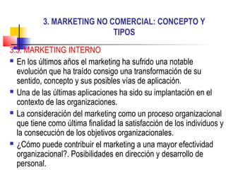 3. MARKETING NO COMERCIAL: CONCEPTO Y
TIPOS
3.3. MARKETING INTERNO
 En los últimos años el marketing ha sufrido una notable
evolución que ha traído consigo una transformación de su
sentido, concepto y sus posibles vías de aplicación.
 Una de las últimas aplicaciones ha sido su implantación en el
contexto de las organizaciones.
 La consideración del marketing como un proceso organizacional
que tiene como última finalidad la satisfacción de los individuos y
la consecución de los objetivos organizacionales.
 ¿Cómo puede contribuir el marketing a una mayor efectividad
organizacional?. Posibilidades en dirección y desarrollo de
personal.
 