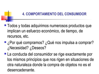 4. COMPORTAMIENTO DEL CONSUMIDOR
 Todos y todas adquirimos numerosos productos que
implican un esfuerzo económico, de tiempo, de
recursos, etc.
 ¿Por qué compramos? ¿Qué nos impulsa a comprar?
¿Necesidad? ¿Deseos?
 La conducta del consumidor se rige exactamente por
los mismos principios que nos rigen en situaciones de
otra naturaleza donde la compra de objetos no es el
desencadenante.
 