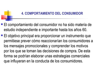 4. COMPORTAMIENTO DEL CONSUMIDOR
 El comportamiento del consumidor no ha sido materia de
estudio independiente e importante hasta los años 60.
 El objetivo principal era proporcionar un instrumento que
permitiese prever cómo reaccionarían los consumidores a
los mensajes promocionales y comprender los motivos
por los que se toman las decisiones de compra. De esta
forma se podrían elaborar unas estrategias comerciales
que influyeran en la conducta de los consumidores.
 