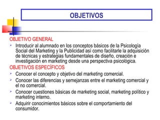 OBJETIVOS
OBJETIVO GENERAL
 Introducir al alumnado en los conceptos básicos de la Psicología
Social del Marketing y la Publicidad así como facilitarle la adquisición
de técnicas y estrategias fundamentales de diseño, creación e
investigación en marketing desde una perspectiva psicológica.
OBJETIVOS ESPECÍFICOS
 Conocer el concepto y objetivo del marketing comercial.
 Conocer las diferencias y semejanzas entre el marketing comercial y
el no comercial.
 Conocer cuestiones básicas de marketing social, marketing político y
marketing interno.
 Adquirir conocimientos básicos sobre el comportamiento del
consumidor.
 