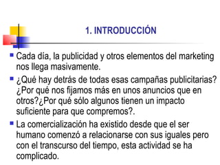 1. INTRODUCCIÓN
 Cada día, la publicidad y otros elementos del marketing
nos llega masivamente.
 ¿Qué hay detrás de todas esas campañas publicitarias?
¿Por qué nos fijamos más en unos anuncios que en
otros?¿Por qué sólo algunos tienen un impacto
suficiente para que compremos?.
 La comercialización ha existido desde que el ser
humano comenzó a relacionarse con sus iguales pero
con el transcurso del tiempo, esta actividad se ha
complicado.
 