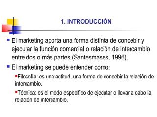 1. INTRODUCCIÓN
 El marketing aporta una forma distinta de concebir y
ejecutar la función comercial o relación de intercambio
entre dos o más partes (Santesmases, 1996).
 El marketing se puede entender como:
Filosofía: es una actitud, una forma de concebir la relación de
intercambio.
Técnica: es el modo específico de ejecutar o llevar a cabo la
relación de intercambio.
 