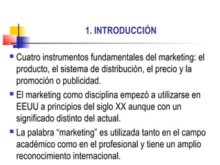 1. INTRODUCCIÓN
 Cuatro instrumentos fundamentales del marketing: el
producto, el sistema de distribución, el precio y la
promoción o publicidad.
 El marketing como disciplina empezó a utilizarse en
EEUU a principios del siglo XX aunque con un
significado distinto del actual.
 La palabra “marketing” es utilizada tanto en el campo
académico como en el profesional y tiene un amplio
reconocimiento internacional.
 