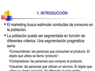 1. INTRODUCCIÓN
 El marketing busca estimular conductas de consumo en
la población.
 La población puede ser segmentada en función de
diferentes criterios. Una segmentación pragmática
sería:
Consumidores: las personas que consumen el producto. El
objeto que utiliza se llama “producto”.
Compradores: las personas que compran el producto.
Usuarios: las personas que utilizan un servicio. El objeto que
 