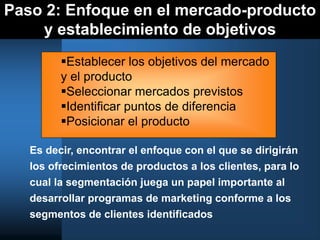 Paso 2: Enfoque en el mercado-producto
y establecimiento de objetivos
Es decir, encontrar el enfoque con el que se dirigirán
los ofrecimientos de productos a los clientes, para lo
cual la segmentación juega un papel importante al
desarrollar programas de marketing conforme a los
segmentos de clientes identificados
Establecer los objetivos del mercado
y el producto
Seleccionar mercados previstos
Identificar puntos de diferencia
Posicionar el producto
 