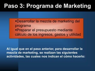 Paso 3: Programa de Marketing
Al igual que en el paso anterior, para desarrollar la
mezcla de marketing, se realizan las siguientes
actividades, las cuales nos indican el cómo hacerlo:
Desarrollar la mezcla de marketing del
programa
Preparar el presupuesto mediante
cálculo de los ingresos, gastos y utilidad
 