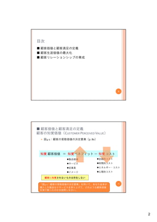 目次
■ 顧客価値と顧客満足の定義
■ 顧客生涯価値の最大化
■ 顧客リレーションシップの育成




                                       3




■ 顧客価値と顧客満足の定義
顧客の知覚価値（CUSTOMER PERCEIVED VALUE）
   図4‐1：顧客の受取価値の決定要素（p. 80）




 知覚 顧客価値 ＝ 知覚 ベネフィット － 知覚 コスト
               製品価値           金銭的コスト
               サービス           時間的コスト
               従業員            エネルギー・コスト
               イメージ           心理的コスト

     顧客に知覚されないものは存在しない

 「図4‐1：顧客の受取価値の決定要素」を用いて、あなた自身が        4

 購入した製品なりサービスを採り上げて、どのような顧客価値
 を受け取ったのかを説明しなさい。




                                           2
 