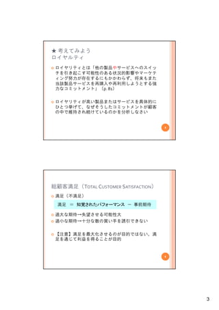 ★ 考えてみよう
ロイヤルティ
 ロイヤリティとは「他の製品やサービスへのスイッ
 チを引き起こす可能性のある状況的影響やマ ケテ
 チを引き起こす可能性のある状況的影響やマーケテ
 ィング努力が存在するにもかかわらず、将来もまた
 当該製品サービスを再購入や再利用しようとする強
 力なコミットメント」（p. 81）

 ロイヤリティが高い製品またはサービスを具体的に
 ひとつ挙げて、なぜそうしたコミットメントが顧客
 ひとつ挙げて なぜそうしたコミットメントが顧客
 の中で維持され続けているのかを分析しなさい


                                     5




総顧客満足（TOTAL CUSTOMER SATISFACTION）
 満足（不満足）
  満足 ＝ 知覚されたパ
       知覚されたパフォーマンス － 事前期待

 過大な期待→失望させる可能性大
 過小な期待→十分な数の買い手を誘引できない

 【注意】満足を最大化させるのが目的ではない。満
 足を通じて利益を得ることが目的


                                     6




                                         3
 