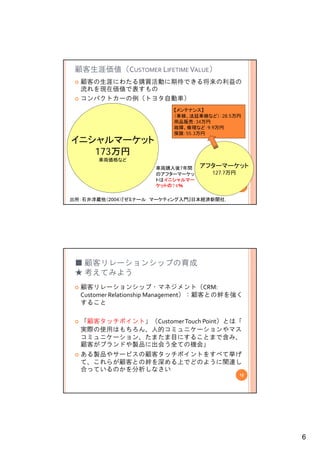 顧客生涯価値（CUSTOMER LIFETIME VALUE）
  顧客の生涯にわたる購買活動に期待できる将来の利益の
  流れを現在価値で表すもの
  コンパクトカーの例（トヨタ自動車）
                          【メンテナンス】
                          【       】
                          （車検、法廷車検など）：28.5万円
                          用品販売：34万円
                          故障、修理など：9.9万円
                          保険：55.3万円
イニシャルマーケット
   173万円
       車両価格など
                     車両購入後7年間    アフターマーケット
                     のアフターマーケッ      127.7万円
                     トはイニシャルマー
                     ケットの74％                  11


出所：石井淳蔵他（2004）『ゼミナール マーケティング入門』日本経済新聞社.




 ■ 顧客リレーションシップの育成
 ★ 考えてみよう
  顧客リレーションシップ・マネジメント（CRM: 
  Customer Relationship Management） 顧客との絆を強く
  Customer Relationship Management）：顧客との絆を強く
  すること

  「顧客タッチポイント」（Customer Touch Point）とは「
  実際の使用はもちろん、人的コミュニケーションやマス
  コミュニケーション、たまたま目にすることまで含み、
  顧客がブランドや製品に出会う全ての機会」
  ある製品やサービスの顧客タッチポイントをすべて挙げ
  て、これらが顧客との絆を深める上でどのように関連し
  合っているのかを分析しなさい
                                              12




                                                   6
 