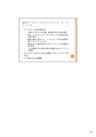 顧客データベースとデータベース・マーケ
ティング
データベースの利用方法
1.
1    大量のレスポンスを分類、最有望な見込み客の選別
     大量のレスポンスを分類 最有望な見込み客の選別
2.   販売、クロスセリング、アップセリングが可能な見込
     み客の特定
3.   顧客の選好に基づいて、インセンティブや状況提供を
     通じてロイヤリティ向上
4.   時期に応じた案内状などプロモーションによる購買の
     再活性化
5.   １名の顧客に同じ製品を異なる価格で売るというミス
     の回避
データベースをつくるのは簡単：ポイントカードの
乱立                              17
どう使うのかが課題




                                     9
 