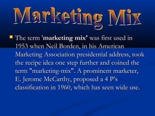 The term 'The term 'marketing mix'marketing mix' was first used inwas first used in
1953 when Neil Borden, in his American1953 when Neil Borden, in his American
Marketing Association presidential address, tookMarketing Association presidential address, took
the recipe idea one step further and coined thethe recipe idea one step further and coined the
term "marketing-mix". A prominent marketer,term "marketing-mix". A prominent marketer,
E. Jerome McCarthy, proposed a 4 P’sE. Jerome McCarthy, proposed a 4 P’s
classification in 1960, which has seen wide use.classification in 1960, which has seen wide use.
 