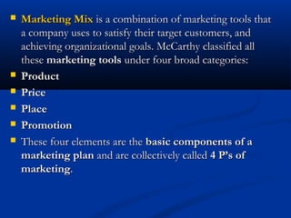  Marketing MixMarketing Mix is a combination of marketing tools thatis a combination of marketing tools that
a company uses to satisfy their target customers, anda company uses to satisfy their target customers, and
achieving organizational goals. McCarthy classified allachieving organizational goals. McCarthy classified all
thesethese marketing toolsmarketing tools under four broad categories:under four broad categories:
 ProductProduct
 PricePrice
 PlacePlace
 PromotionPromotion
 These four elements are theThese four elements are the basic components of abasic components of a
marketing planmarketing plan and are collectively calledand are collectively called 4 P’s of4 P’s of
marketingmarketing..
 