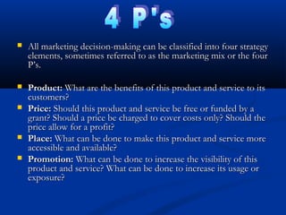  All marketing decision-making can be classified into four strategyAll marketing decision-making can be classified into four strategy
elements, sometimes referred to as the marketing mix or the fourelements, sometimes referred to as the marketing mix or the four
P’s.P’s.
 Product:Product: What are the benefits of this product and service to itsWhat are the benefits of this product and service to its
customers?customers?
 Price:Price: Should this product and service be free or funded by aShould this product and service be free or funded by a
grant? Should a price be charged to cover costs only? Should thegrant? Should a price be charged to cover costs only? Should the
price allow for a profit?price allow for a profit?
 Place:Place: What can be done to make this product and service moreWhat can be done to make this product and service more
accessible and available?accessible and available?
 Promotion:Promotion: What can be done to increase the visibility of thisWhat can be done to increase the visibility of this
product and service? What can be done to increase its usage orproduct and service? What can be done to increase its usage or
exposure?exposure?
 
