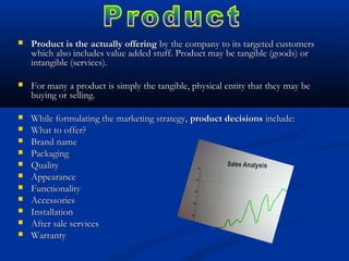  Product is the actually offeringProduct is the actually offering by the company to its targeted customersby the company to its targeted customers
which also includes value added stuff. Product may be tangible (goods) orwhich also includes value added stuff. Product may be tangible (goods) or
intangible (services).intangible (services).
 For many a product is simply the tangible, physical entity that they may beFor many a product is simply the tangible, physical entity that they may be
buying or selling.buying or selling.
 While formulating the marketing strategy,While formulating the marketing strategy, product decisionsproduct decisions include:include:
 What to offer?What to offer?
 Brand nameBrand name
 PackagingPackaging
 QualityQuality
 AppearanceAppearance
 FunctionalityFunctionality
 AccessoriesAccessories
 InstallationInstallation
 After sale servicesAfter sale services
 WarrantyWarranty
 