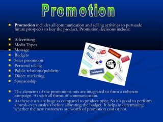  PromotionPromotion includes all communication and selling activities to pursuadeincludes all communication and selling activities to pursuade
future prospects to buy the product. Promotion decisions include:future prospects to buy the product. Promotion decisions include:
 AdvertisingAdvertising
 Media TypesMedia Types
 MessageMessage
 BudgetsBudgets
 Sales promotionSales promotion
 Personal sellingPersonal selling
 Public relations/publicityPublic relations/publicity
 Direct marketingDirect marketing
 SponsorshipSponsorship
 The elements of the promotions mix are integrated to form a coherentThe elements of the promotions mix are integrated to form a coherent
campaign. As with all forms of communication.campaign. As with all forms of communication.
 As these costs are huge as compared to product price, So it’s good to performAs these costs are huge as compared to product price, So it’s good to perform
a break-even analysis before allocating the budget. It helps in determininga break-even analysis before allocating the budget. It helps in determining
whether the new customers are worth of promotion cost or not.whether the new customers are worth of promotion cost or not.
 