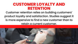 Customer retention relies on building customers’
product loyalty and satisfaction. Studies suggest it
is more expensive to find a new customer than to
retain a current customer.
CUSTOMER LOYALTY AND
RETENTION
 