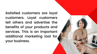 Satisfied customers are loyal
customers. Loyal customers
tell others and advertise the
benefits of your products and
services. This is an important
additional marketing tool for
your business.
 