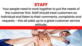 Your people need to work together to put the needs of
the customer first. Staff should treat customers as
individual and listen to their comments, complaints and
requests - this all adds up to a great customer service
attitude.
STAFF
 