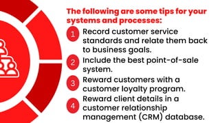 The following are some tips for your
systems and processes:
1 Record customer service
standards and relate them back
to business goals.
2 Include the best point-of-sale
system.
3 Reward customers with a
customer loyalty program.
4
Reward client details in a
customer relationship
management (CRM) database.
 