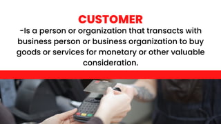 CUSTOMER
-Is a person or organization that transacts with
business person or business organization to buy
goods or services for monetary or other valuable
consideration.
 