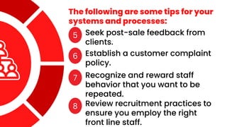 The following are some tips for your
systems and processes:
5 Seek post-sale feedback from
clients.
6 Establish a customer complaint
policy.
7 Recognize and reward staff
behavior that you want to be
repeated.
8 Review recruitment practices to
ensure you employ the right
front line staff.
 