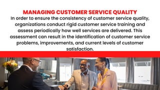 In order to ensure the consistency of customer service quality,
organizations conduct rigid customer service training and
assess periodically how well services are delivered. This
assessment can result in the identification of customer service
problems, improvements, and current levels of customer
satisfaction.
MANAGING CUSTOMER SERVICE QUALITY
 