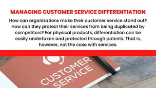 How can organizations make their customer service stand out?
How can they protect their services from being duplicated by
competitors? For physical products, differentiation can be
easily undertaken and protected through patents. That is,
however, not the case with services.
MANAGING CUSTOMER SERVICE DIFFERENTIATION
 