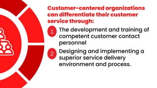 Customer-centered organizations
can differentiate their customer
service through:
1 The development and training of
competent customer contact
personnel
2 Designing and implementing a
superior service delivery
environment and process.
 