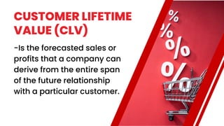 CUSTOMER LIFETIME
VALUE (CLV)
-Is the forecasted sales or
profits that a company can
derive from the entire span
of the future relationship
with a particular customer.
 