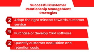 Successful Customer
Relationship Management
Strategies
Adopt the right mindset towards customer
service
Purchase or develop CRM software
Quantify customer acquisition and
retention costs
 