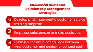 Successful Customer
Relationship Management
Strategies
Develop and implement a customer service
training program
Empower salesperson to make decisions
Establish communication lines between
your customer and customer contact staff
 