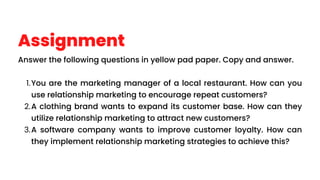 Assignment
Answer the following questions in yellow pad paper. Copy and answer.
You are the marketing manager of a local restaurant. How can you
use relationship marketing to encourage repeat customers?
1.
A clothing brand wants to expand its customer base. How can they
utilize relationship marketing to attract new customers?
2.
A software company wants to improve customer loyalty. How can
they implement relationship marketing strategies to achieve this?
3.
 