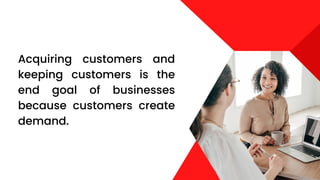 Acquiring customers and
keeping customers is the
end goal of businesses
because customers create
demand.
 