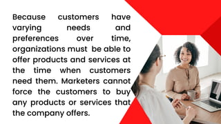 Because customers have
varying needs and
preferences over time,
organizations must be able to
offer products and services at
the time when customers
need them. Marketers cannot
force the customers to buy
any products or services that
the company offers.
 