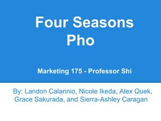 Four Seasons
Pho
Marketing 175 - Professor Shi
By: Landon Calannio, Nicole Ikeda, Alex Quek,
Grace Sakurada, and Sierra-Ashley Caragan
 