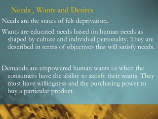 11
Needs , Wants and Desires
Needs are the states of felt deprivation.
Wants are educated needs based on human needs as
shaped by culture and individual personality. They are
described in terms of objectives that will satisfy needs.
Demands are empowered human wants i.e when the
consumers have the ability to satisfy their wants. They
must have willingness and the purchasing power to
buy a particular product.
 