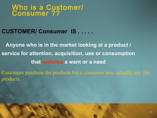 14
Who is a Customer/
Consumer ??
Anyone who is in the market looking at a product /
service for attention, acquisition, use or consumption
that satisfies a want or a need
CUSTOMER/ Consumer IS . . . . .
Customers purchase the products but a consumer may actually use the
products.
 