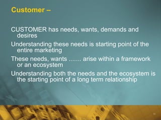 15
Customer –
CUSTOMER has needs, wants, demands and
desires
Understanding these needs is starting point of the
entire marketing
These needs, wants …… arise within a framework
or an ecosystem
Understanding both the needs and the ecosystem is
the starting point of a long term relationship
 