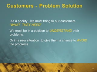 16
Customers - Problem Solution
As a priority , we must bring to our customers
“WHAT THEY NEED”
We must be in a position to UNDERSTAND their
problems
Or in a new situation to give them a chance to AVOID
the problems
 