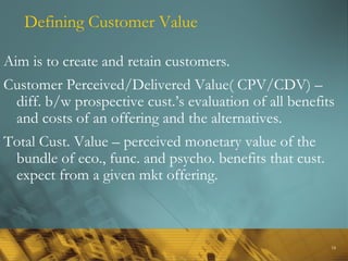 18
Defining Customer Value
Aim is to create and retain customers.
Customer Perceived/Delivered Value( CPV/CDV) –
diff. b/w prospective cust.’s evaluation of all benefits
and costs of an offering and the alternatives.
Total Cust. Value – perceived monetary value of the
bundle of eco., func. and psycho. benefits that cust.
expect from a given mkt offering.
 