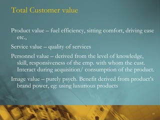 19
Total Customer value
Product value – fuel efficiency, sitting comfort, driving ease
etc.,
Service value – quality of services
Personnel value – derived from the level of knowledge,
skill, responsiveness of the emp. with whom the cust.
Interact during acquisition/ consumption of the product.
Image value – purely psych. Benefit derived from product’s
brand power, eg: using luxurious products
 